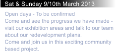 Sat & Sunday 9/10th March 2013 Open days - To be confirmedCome and see the progress we have made - visit our exhibition areas and talk to our team about our redevelopment plans. Come and join us in this exciting community based project.